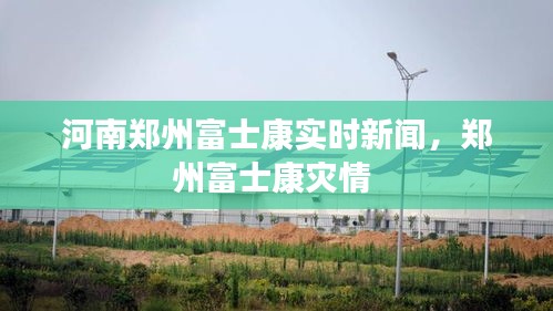 河南郑州富士康实时新闻，郑州富士康灾情 