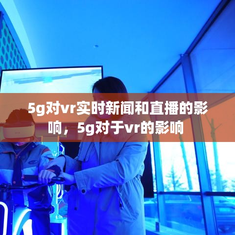 5g对vr实时新闻和直播的影响，5g对于vr的影响 