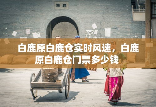 白鹿原白鹿仓实时风速，白鹿原白鹿仓门票多少钱 
