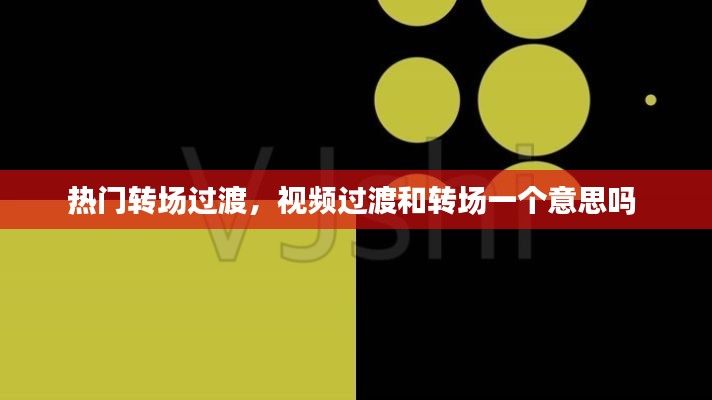 热门转场过渡，视频过渡和转场一个意思吗 
