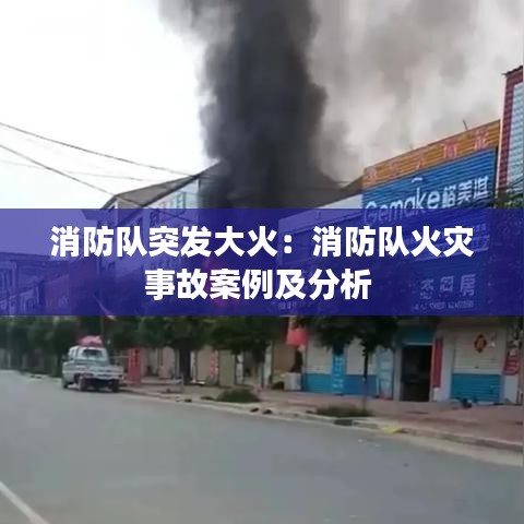 消防队突发大火：消防队火灾事故案例及分析 