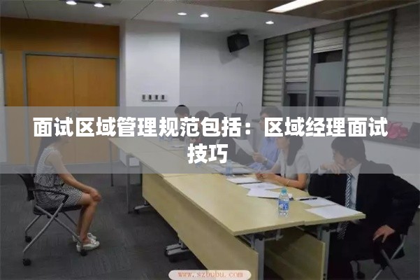 面试区域管理规范包括：区域经理面试技巧 
