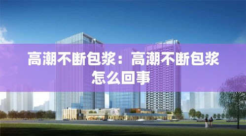 高潮不断包浆：高潮不断包浆怎么回事 