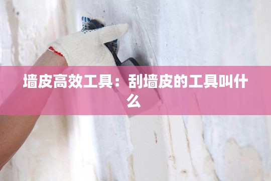 墙皮高效工具：刮墙皮的工具叫什么 