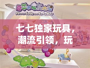 七七独家玩具，潮流引领，玩转童年无限乐趣！