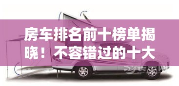 房车排名前十榜单揭晓！不容错过的十大热门房车推荐