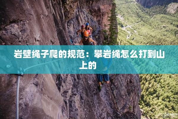 岩壁绳子爬的规范：攀岩绳怎么打到山上的 
