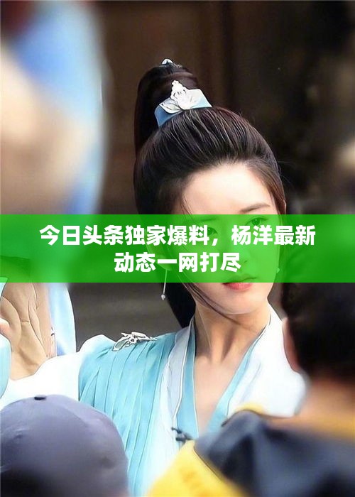 今日头条独家爆料，杨洋最新动态一网打尽