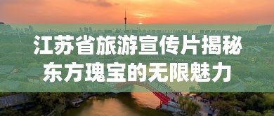 江苏省旅游宣传片揭秘东方瑰宝的无限魅力