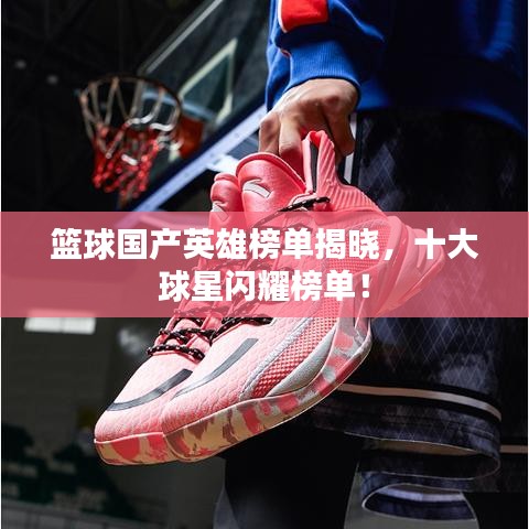 篮球国产英雄榜单揭晓，十大球星闪耀榜单！