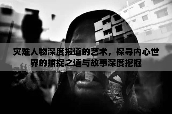 灾难人物深度报道的艺术，探寻内心世界的捕捉之道与故事深度挖掘