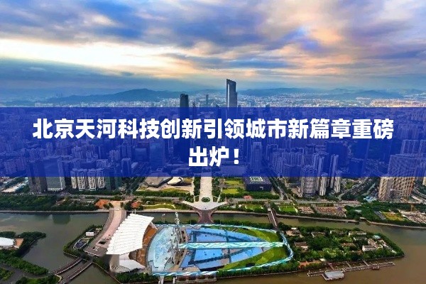 北京天河科技创新引领城市新篇章重磅出炉！