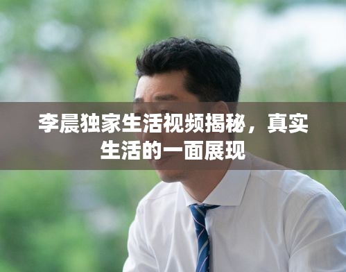 李晨独家生活视频揭秘，真实生活的一面展现