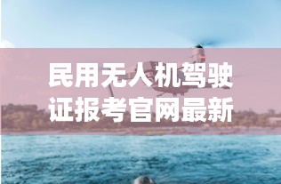 民用无人机驾驶证报考官网最新版，无人机驾驶门户，开启您的飞行梦想之旅！