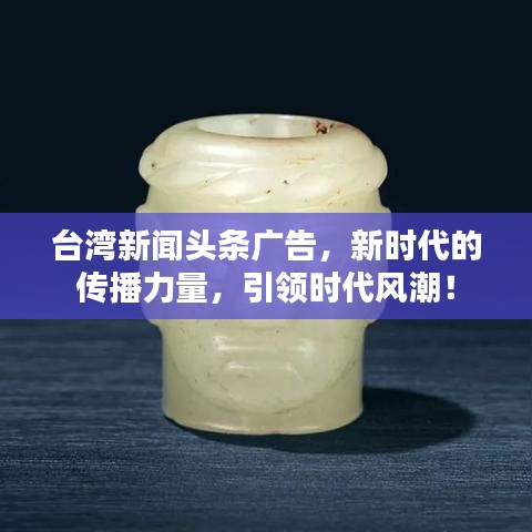 台湾新闻头条广告，新时代的传播力量，引领时代风潮！