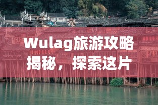 Wulag旅游攻略揭秘，探索这片神秘之地的魅力