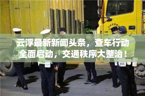 云浮最新新闻头条，查车行动全面启动，交通秩序大整治！