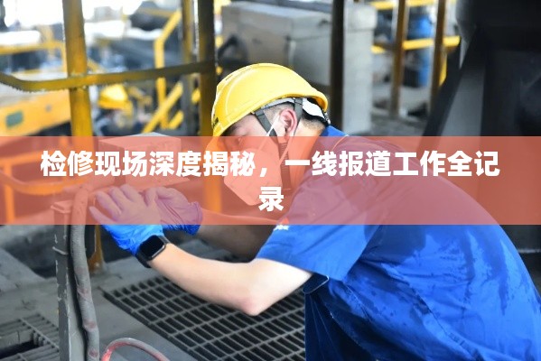 检修现场深度揭秘，一线报道工作全记录