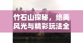 竹石山探秘，绝美风光与精彩玩法全攻略