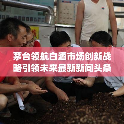 茅台领航白酒市场创新战略引领未来最新新闻头条报道