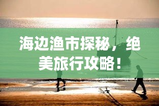海边渔市探秘，绝美旅行攻略！